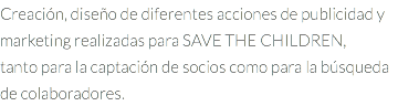 Creación, diseño de diferentes acciones de publicidad y marketing realizadas para SAVE THE CHILDREN, tanto para la captación de socios como para la búsqueda de colaboradores.