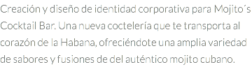 Creación y diseño de identidad corporativa para Mojito´s Cocktail Bar. Una nueva coctelería que te transporta al corazón de la Habana, ofreciéndote una amplia variedad de sabores y fusiones de del auténtico mojito cubano. 