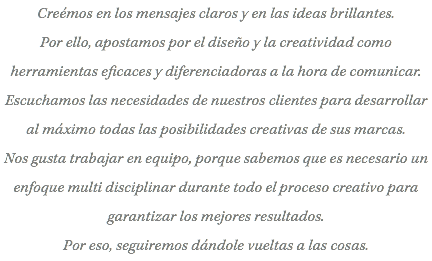 Creémos en los mensajes claros y en las ideas brillantes. Por ello, apostamos por el diseño y la creatividad como herramientas eficaces y diferenciadoras a la hora de comunicar. Escuchamos las necesidades de nuestros clientes para desarrollar al máximo todas las posibilidades creativas de sus marcas. Nos gusta trabajar en equipo, porque sabemos que es necesario un enfoque multi disciplinar durante todo el proceso creativo para garantizar los mejores resultados. Por eso, seguiremos dándole vueltas a las cosas.
