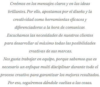Creémos en los mensajes claros y en las ideas brillantes. Por ello, apostamos por el diseño y la creatividad como herramientas eficaces y diferenciadoras a la hora de comunicar. Escuchamos las necesidades de nuestros clientes para desarrollar al máximo todas las posibilidades creativas de sus marcas. Nos gusta trabajar en equipo, porque sabemos que es necesario un enfoque multi disciplinar durante todo el proceso creativo para garantizar los mejores resultados. Por eso, seguiremos dándole vueltas a las cosas.