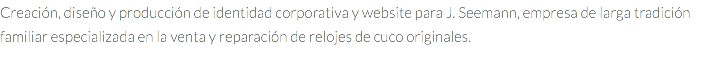 Creación, diseño y producción de identidad corporativa y website para J. Seemann, empresa de larga tradición familiar especializada en la venta y reparación de relojes de cuco originales.