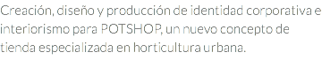 Creación, diseño y producción de identidad corporativa e interiorismo para POTSHOP, un nuevo concepto de tienda especializada en horticultura urbana.